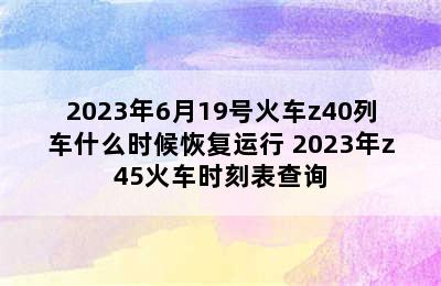 2023年6月19号火车z40列车什么时候恢复运行 2023年z45火车时刻表查询